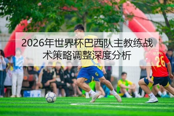 2026年世界杯巴西队主教练战术策略调整深度分析 | 6686app