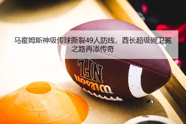 马霍姆斯神级传球撕裂49人防线，酋长超级碗卫冕之路再添传奇