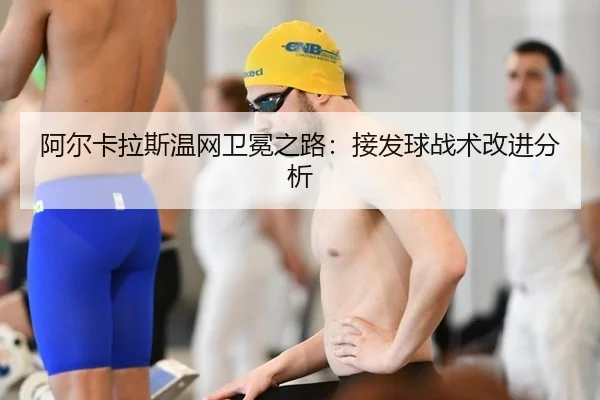 阿尔卡拉斯温网卫冕之路：接发球战术改进分析